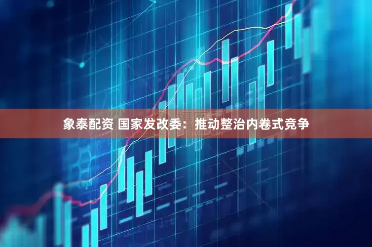 象泰配资 国家发改委：推动整治内卷式竞争