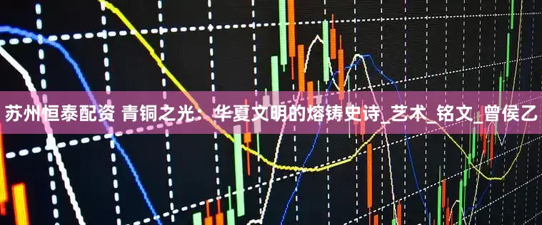 苏州恒泰配资 青铜之光：华夏文明的熔铸史诗_艺术_铭文_曾侯乙