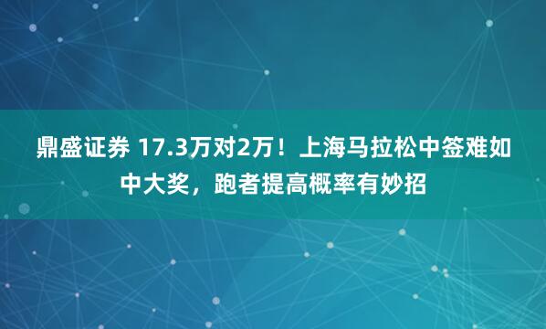 鼎盛证券 17.3万对2万！上海马拉松中签难如中大奖，跑者提高概率有妙招