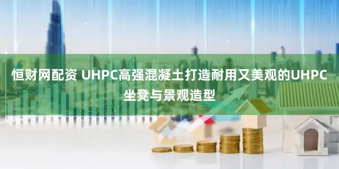 恒财网配资 UHPC高强混凝土打造耐用又美观的UHPC坐凳与景观造型