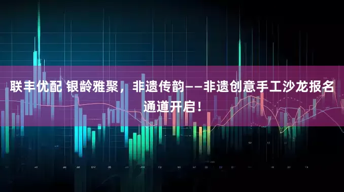 联丰优配 银龄雅聚，非遗传韵——非遗创意手工沙龙报名通道开启！