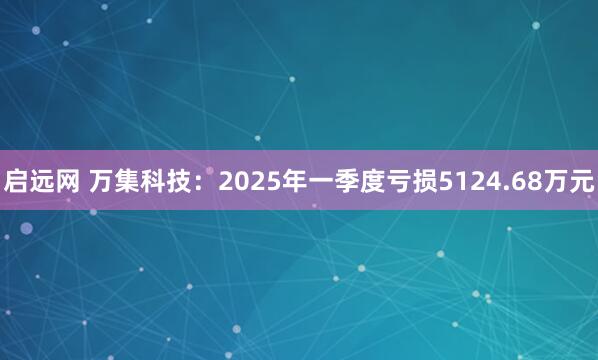 启远网 万集科技：2025年一季度亏损5124.68万元