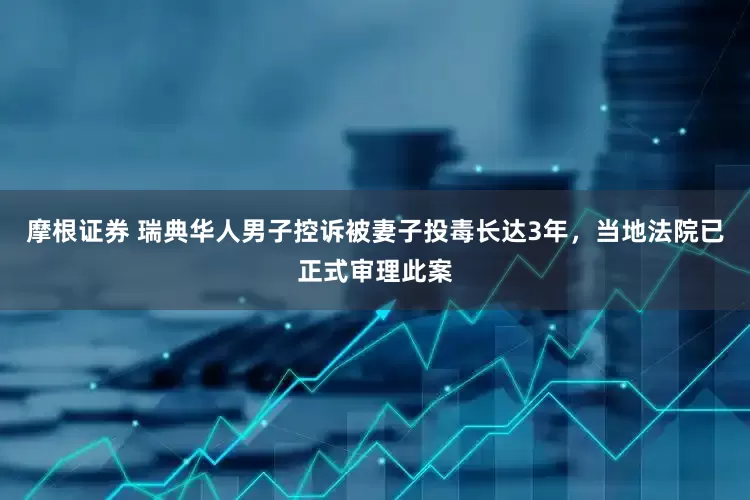 摩根证券 瑞典华人男子控诉被妻子投毒长达3年，当地法院已正式审理此案