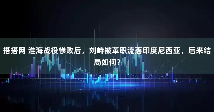搭搭网 淮海战役惨败后，刘峙被革职流落印度尼西亚，后来结局如何？